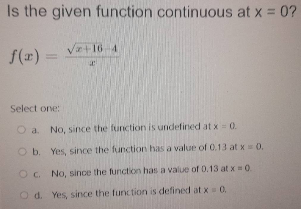 Is the given function continuous at x=0 ?
f(x)= (sqrt(x+16)-4)/x 
Select one:
a. No, since the function is undefined at x=0.
b. Yes, since the function has a value of 0.13 at x=0.
c. No, since the function has a value of 0.13 at x=0.
d. Yes, since the function is defined at x=0.