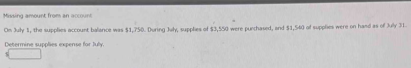 Missing amount from an account 
On July 1, the supplies account balance was $1,750. During July, supplies of $3,550 were purchased, and $1,540 of supplies were on hand as of July 31. 
Determine supplies expense for July.
$