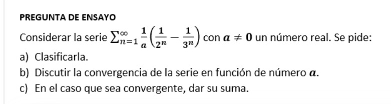 PREGUNTA DE ENSAYO 
Considerar la serie sumlimits (_n=1)^(∈fty) 1/a ( 1/2^n - 1/3^n ) con a!= 0 un número real. Se pide: 
a) Clasificarla. 
b) Discutir la convergencia de la serie en función de número a. 
c) En el caso que sea convergente, dar su suma.