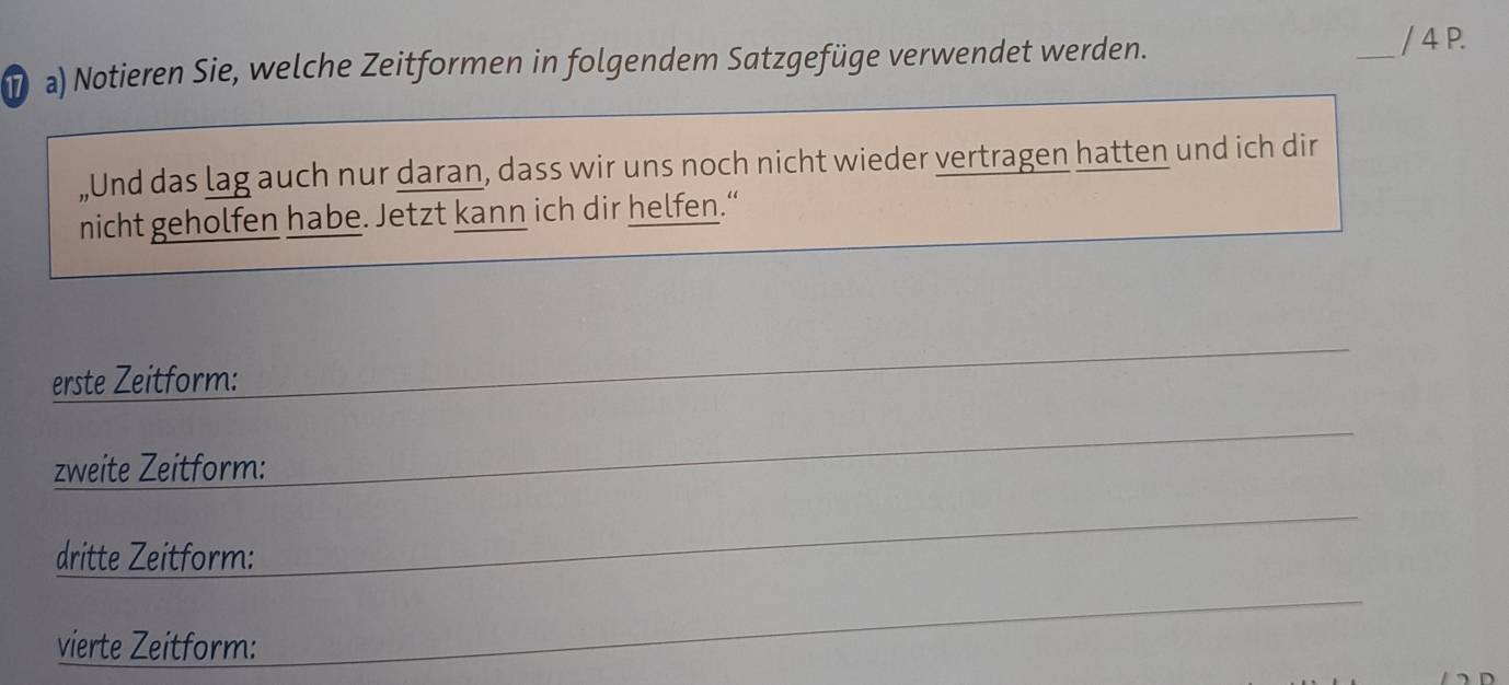 Notieren Sie, welche Zeitformen in folgendem Satzgefüge verwendet werden. 
_/ 4 P. 
„Und das lag auch nur daran, dass wir uns noch nicht wieder vertragen hatten und ich dir 
nicht geholfen habe. Jetzt kann ich dir helfen.“ 
erste Zeitform: 
zweite Zeitform: 
dritte Zeitform: 
vierte Zeitform: