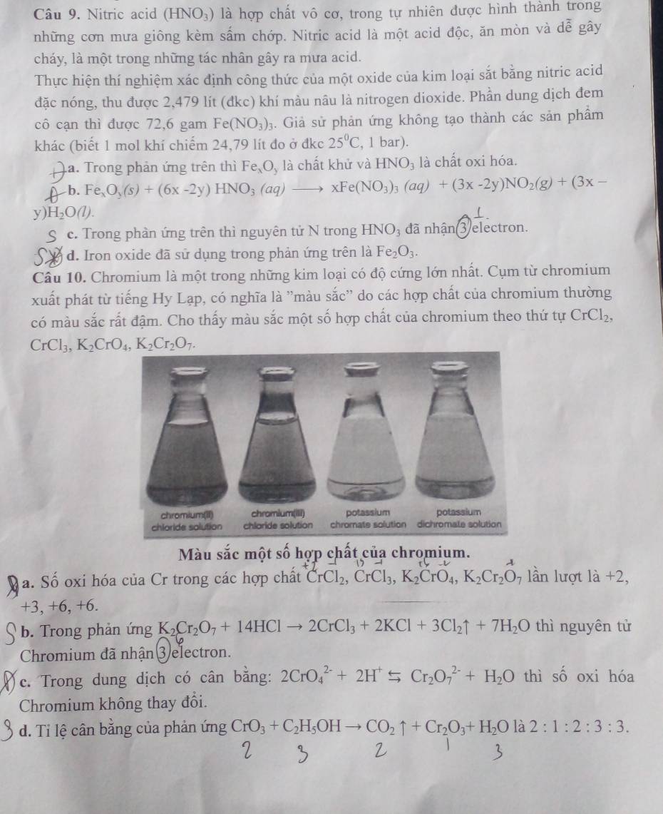 Nitric acid HNO_3) hr là hợp chất vô cơ, trong tự nhiên được hình thành trong
những cơn mưa giông kèm sấm chớp. Nitric acid là một acid độc, ăn mòn và dễ gây
cháy, là một trong những tác nhân gây ra mưa acid.
Thực hiện thí nghiệm xác định công thức của một oxide của kim loại sắt bằng nitric acid
đặc nóng, thu được 2,479 lít (đkc) khí màu nâu là nitrogen dioxide. Phần dung dịch đem
cô cạn thì được 72,6 gam Fe (NO_3)_3 4. Giả sử phản ứng không tạo thành các sản phẩm
khác (biết 1 mol khí chiếm 24,79 lít đo ở đkc 25°C , 1 bar).
a. Trong phản ứng trên thì Fe_xO_y là chất khử và HNO_3 là chất oxi hóa.
b. Fe_xO_3(s)+(6x-2y)HNO_3(aq)to xFe(NO_3)_3(aq)+(3x-2y)NO_2(g)+(3x-
y) H_2O(l). ⊥ .
c. Trong phàn ứng trên thì nguyên tử N trong HNO_3 đã nhận(3) electron.
d. Iron oxide đã sử dụng trong phản ứng trên là Fe_2O_3.
Câu 10. Chromium là một trong những kim loại có độ cứng lớn nhất. Cụm từ chromium
xuất phát từ tiếng Hy Lạp, có nghĩa là ''màu sắc'' do các hợp chất của chromium thường
có màu sắc rất đậm. Cho thấy màu sắc một số hợp chất của chromium theo thứ tự CrCl_2,
CrCl_3,K_2CrO_4,K_2Cr_2O_7.
Màu sắc một số hợp chất của chromium.
a. Số oxi hóa của Cr trong các hợp chất CrCl_2,CrCl_3,K_2CrO_4,K_2Cr_2O 7 lần lượt la+2,
+3, +6, +6.
b. Trong phản ứng K_2Cr_2O_7+14HClto 2CrCl_3+2KCl+3Cl_2uparrow +7H_2O thì nguyên tử
Chromium đã nhận ③ electron.
c. Trong dung dịch có cân bằng: 2CrO_4^((2-)+2H^+)SCr_2O_7^((2-)+H_2)O thì shat O oxi hóa
Chromium không thay đổi.
d. Ti lệ cân bằng của phản ứng CrO_3+C_2H_5OHto CO_2uparrow +Cr_2O_3+H_2O là 2:1:2:3:3.