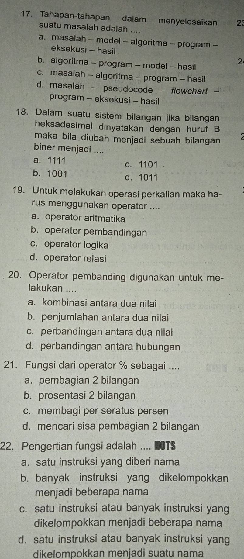 Tahapan-tahapan dalam menyelesaikan 23
suatu masalah adalah ....
a. masalah - model - algoritma - program -
eksekusi - hasil
b. algoritma - program - model - hasil
2
c. masalah - algoritma - program - hasil
d. masalah - pseudocode - flowchart -
program - eksekusi - hasil
18. Dalam suatu sistem bilangan jika bilangan
heksadesimal dinyatakan dengan huruf B
maka bila diubah menjadi sebuah bilangan
biner menjadi ....
a. 1111
c. 1101
b. 1001
d. 1011
19. Untuk melakukan operasi perkalian maka ha-
rus menggunakan operator ....
a. operator aritmatika
b. operator pembandingan
c. operator logika
d. operator relasi
20. Operator pembanding digunakan untuk me-
lakukan ....
a. kombinasi antara dua nilai
b. penjumlahan antara dua nilai
c. perbandingan antara dua nilai
d. perbandingan antara hubungan
21. Fungsi dari operator % sebagai ....
a. pembagian 2 bilangan
b. prosentasi 2 bilangan
c. membagi per seratus persen
d. mencari sisa pembagian 2 bilangan
22. Pengertian fungsi adalah .... HOTS
a. satu instruksi yang diberi nama
b. banyak instruksi yang dikelompokkan
menjadi beberapa nama
c. satu instruksi atau banyak instruksi yang
dikelompokkan menjadi beberapa nama
d. satu instruksi atau banyak instruksi yang
dikelompokkan menjadi suatu nama