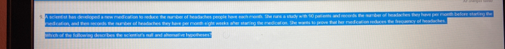 A scientist has developed a new medication to reduce the number of headaches people have each month. She rans a study with 90 patients and records the number of headaches they havel per month before starting the 
medication, and then records the number of headaches they have per month eight weeks after starting the medication. She wants to prove that her medication reduces the frequency of headaches 
Which of the following desoribes the scientist's sull and alternative hypotheses?