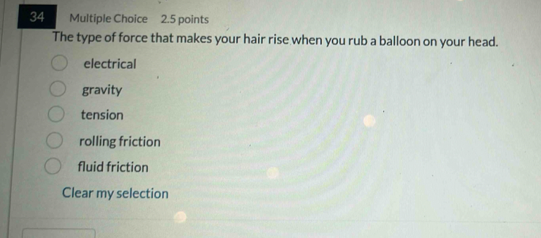 The type of force that makes your hair rise when you rub a balloon on your head.
electrical
gravity
tension
rolling friction
fluid friction
Clear my selection