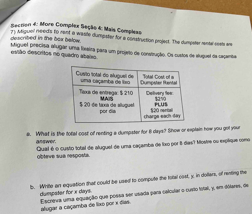 More Complex Seção 4: Mais Complexo 
7) Miguel needs to rent a waste dumpster for a construction project. The dumpster rental costs are 
described in the box below. 
Miguel precisa alugar uma lixeira para um projeto de construção. Os custos de aluguel da caçamba 
estão descritos no quadro abaixo. 
a. What is the total cost of renting a dumpster for 8 days? Show or explain how you got your 
answer. 
Qual é o custo total de aluguel de uma caçamba de lixo por 8 dias? Mostre ou explique como 
obteve sua resposta. 
b. Write an equation that could be used to compute the total cost, y, in dollars, of renting the 
dumpster for x days. 
Escreva uma equação que possa ser usada para calcular o custo total, y, em dólares, de 
alugar a caçamba de lixo por x dias.