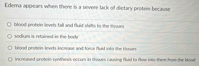 Edema appears when there is a severe lack of dietary protein because
blood protein levels fall and fluid shifts to the tissues
sodium is retained in the body
blood protein levels increase and force fluid into the tissues
increased protein synthesis occurs in tissues causing fluid to flow into them from the blood