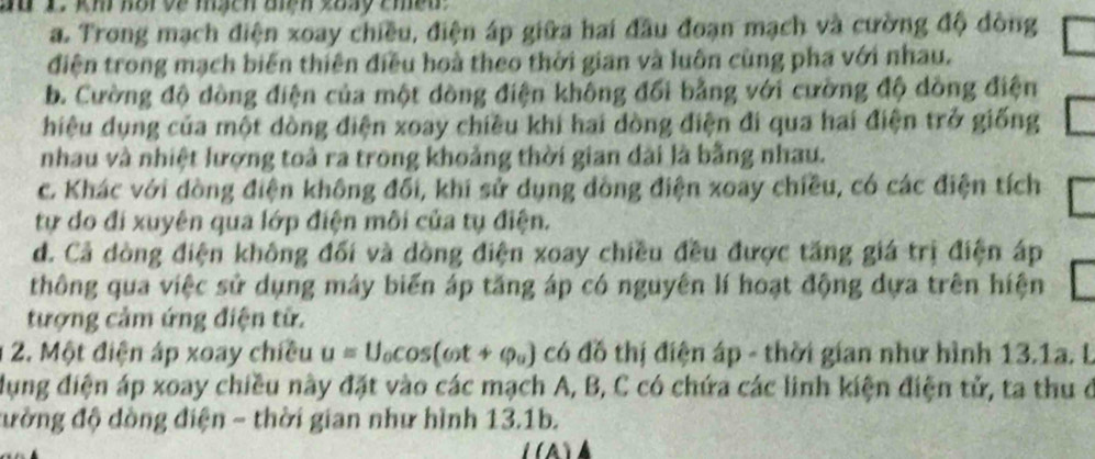 a. Trong mạch diện xoay chiều, điện áp giữa hai đầu đoạn mạch và cường độ đông
điện trong mạch biến thiên điều hoà theo thời gian và luôn cùng pha với nhau.
b. Cường độ dồng điện của một dòng điện không đổi bằng với cường độ dồng điện
hiệu dụng của một dòng điện xoay chiều khi hai dòng điện đi qua hai điện trở giống
nhau và nhiệt lượng toà ra trong khoảng thời gian dài là bằng nhau.
c. Khác với dòng điện không đối, khi sử dụng đồng điện xoay chiều, có các điện tích
tự do đi xuyên qua lớp điện môi của tụ điện.
d. Cả dòng điện không đối và dòng điện xoay chiều đều được tăng giá trị điện áp
thông qua việc sử dụng máy biến áp tăng áp có nguyên lí hoạt động dựa trên hiện
tượng cảm ứng điện tử.
2. Một điện áp xoay chiều u=U_0cos (omega t+phi _0) có đồ thị điện áp - thời gian như hình 13.1a. l
ụng điện áp xoay chiều này đặt vào các mạch A, B, C có chứa các linh kiện điện tử, ta thu ở
đường độ dồng điện - thời gian như hình 13.1b.