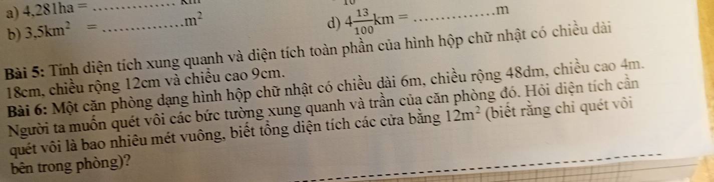 4,281ha= _ 
b) 3,5km^2=
m^2
d) 4 13/100 km= _
m
Bài 5: Tính diện tích xung quanh và diện tích toàn phần của hình hộp chữ nhật có chiều dài
18cm, chiều rộng 12cm và chiều cao 9cm. 
Bài 6: Một cặn phòng dạng hình hộp chữ nhật có chiều dài 6m, chiều rộng 48dm, chiều cao 4m. 
Người ta muốn quét vôi các bức tường xung quanh và trần của căn phòng đó. Hỏi diện tích cần 
quét vôi là bao nhiêu mét vuông, biết tổng diện tích các cửa bằng 12m^2 (biết rằng chỉ quét vôi 
bên trong phòng)?