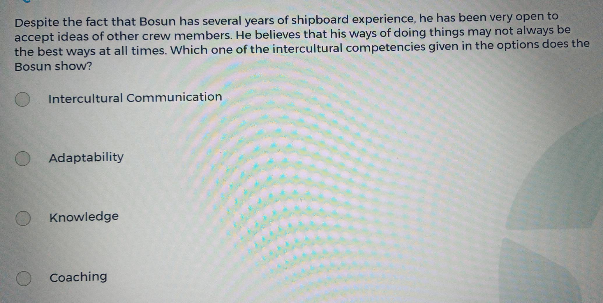 Despite the fact that Bosun has several years of shipboard experience, he has been very open to
accept ideas of other crew members. He believes that his ways of doing things may not always be
the best ways at all times. Which one of the intercultural competencies given in the options does the
Bosun show?
Intercultural Communication
Adaptability
Knowledge
Coaching