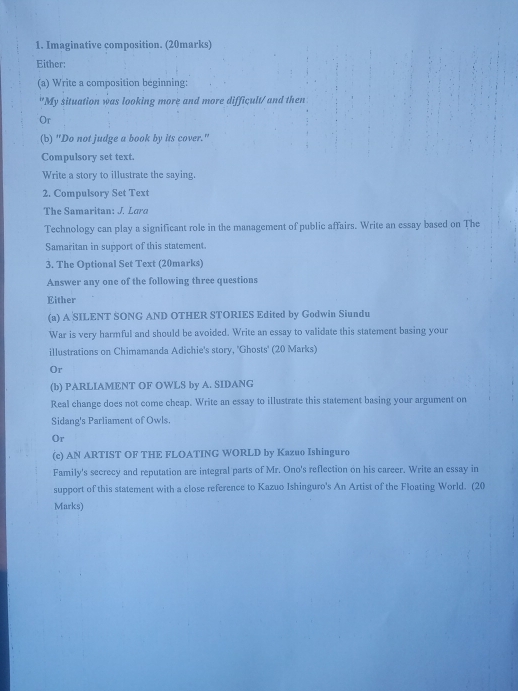 Imaginative composition. (20marks) 
Either: 
(a) Write a composition beginning: 
"My situation was looking more and more difficult/ and then 
Or 
(b) "Do not judge a book by its cover." 
Compulsory set text. 
Write a story to illustrate the saying. 
2. Compulsory Set Text 
The Samaritan: J. Lara 
Technology can play a significant role in the management of public affairs. Write an essay based on The 
Samaritan in support of this statement. 
3. The Optional Set Text (20marks) 
Answer any one of the following three questions 
Either 
(a) A SILENT SONG AND OTHER STORIES Edited by Godwin Siundu 
War is very harmful and should be avoided. Write an essay to validate this statement basing your 
illustrations on Chimamanda Adichie's story, 'Ghosts' (20 Marks) 
Or 
(b) PARLIAMENT OF OWLS by A. SIDANG 
Real change does not come cheap. Write an essay to illustrate this statement basing your argument on 
Sidang's Parliament of Owls. 
Or 
(c) AN ARTIST OF THE FLOATING WORLD by Kazuo Ishinguro 
Family's secrecy and reputation are integral parts of Mr. Ono's reflection on his career. Write an essay in 
support of this statement with a close reference to Kazuo Ishinguro's An Artist of the Floating World. (20 
Marks)