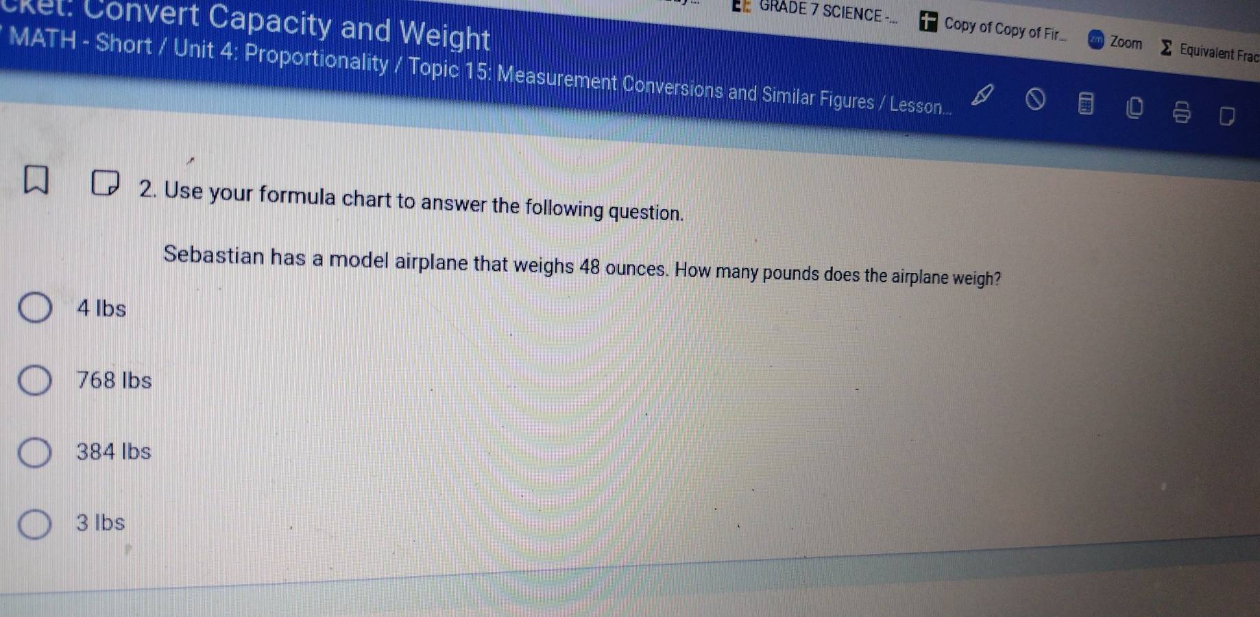 cket: Convert Capacity and Weight
GRADE 7 SCIENCE - Copy of Copy of Fir... Zoom Equivalent Frac
MATH - Short / Unit 4: Proportionality / Topic 15: Measurement Conversions and Similar Figures / Lesson...
2. Use your formula chart to answer the following question.
Sebastian has a model airplane that weighs 48 ounces. How many pounds does the airplane weigh?
4 Ibs
768 lbs
384 lbs
3 lbs