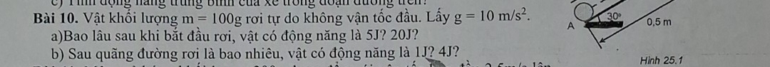 c) Tình động năng trung bình của xề trong đoạn đường trên
30°
Bài 10. Vật khối lượng m=100g rơi tự do không vận tốc đầu. Lấy g=10m/s^2. A 0.5 m
a)Bao lâu sau khi bắt đầu rơi, vật có động năng là 5J? 20J?
b) Sau quãng đường rơi là bao nhiêu, vật có động năng là 1J? 4J?
Hình 25.1