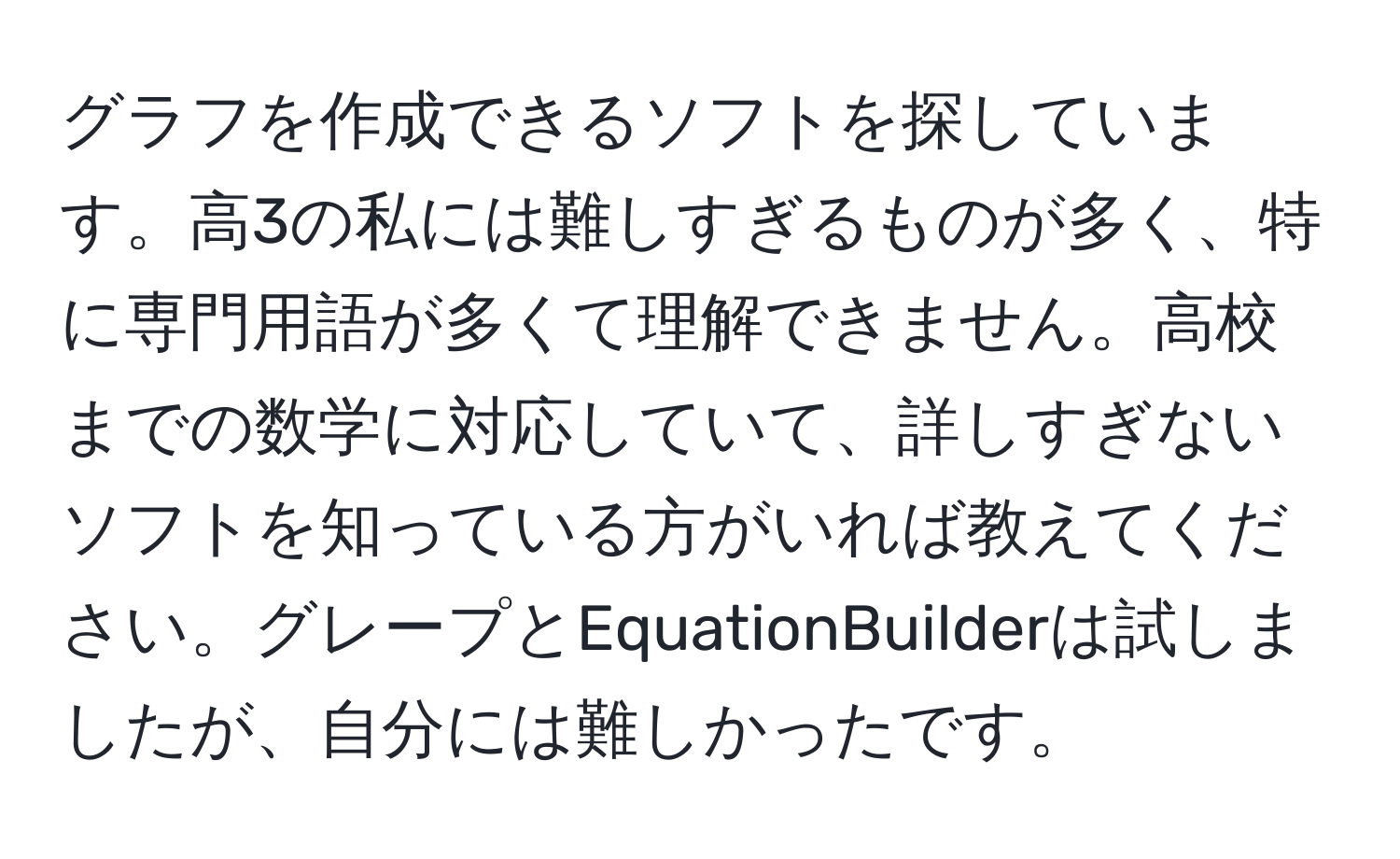 グラフを作成できるソフトを探しています。高3の私には難しすぎるものが多く、特に専門用語が多くて理解できません。高校までの数学に対応していて、詳しすぎないソフトを知っている方がいれば教えてください。グレープとEquationBuilderは試しましたが、自分には難しかったです。