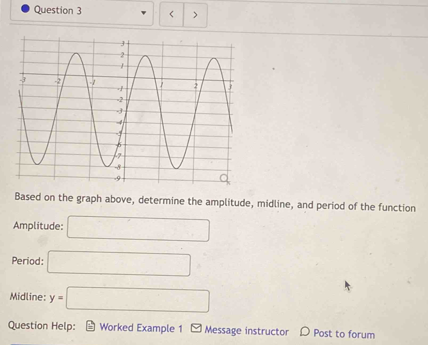 < > 
Based on the graph above, determine the amplitude, midline, and period of the function 
Amplitude: □ 
Period: □ 
Midline: y=□
Question Help: Worked Example 1 □ Message instructor Post to forum