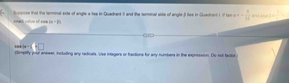 Suppose that the terminal side of angle α lies in Quadrant II and the terminal side of angle βi lies in Quadrant I. I tan alpha =- 5/12  stria cos beta = 2/4 
exact value of cos (alpha -beta ).
cos (a-f=□
(Simplify your answer, including any radicals. Use integers or fractions for any numbers in the expression. Do not factor.)