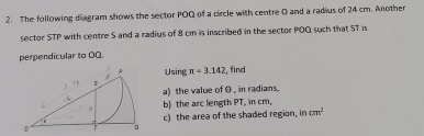 The following diagram shows the sector POQ of a circle with centre O and a radius of 24 cm. Another 
sector STP with centre S and a radius of 8 cm is inscribed in the sector POQ such that ST is 
perpendicular to OQ. 
Using π =3.142 find 
a) the value of θ , in radians. 
b) the arc length PT, in cm, 
c) the area of the shaded region, in cm^2