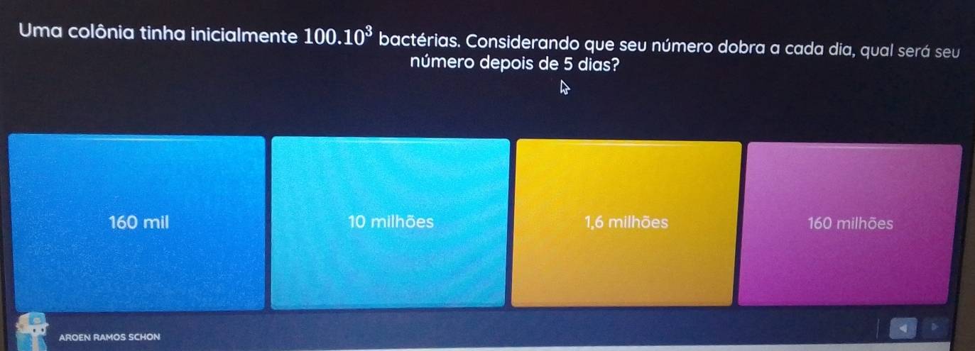 Uma colônia tinha inicialmente 100.10^3 bactérias. Considerando que seu número dobra a cada dia, qual será seu
número depois de 5 dias?
160 mil 10 milhões 1,6 milhões 160 milhões
AROEN RAMOS SCHON 4