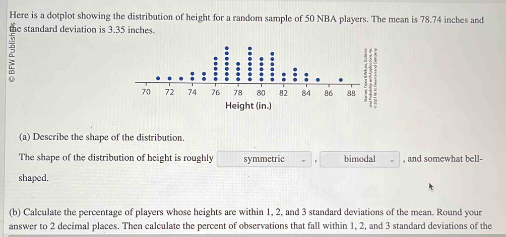 Here is a dotplot showing the distribution of height for a random sample of 50 NBA players. The mean is 78.74 inches and 
the standard deviation is 3.35 inches. 
(a) Describe the shape of the distribution. 
The shape of the distribution of height is roughly symmetric bimodal , and somewhat bell- 
shaped. 
(b) Calculate the percentage of players whose heights are within 1, 2, and 3 standard deviations of the mean. Round your 
answer to 2 decimal places. Then calculate the percent of observations that fall within 1, 2, and 3 standard deviations of the