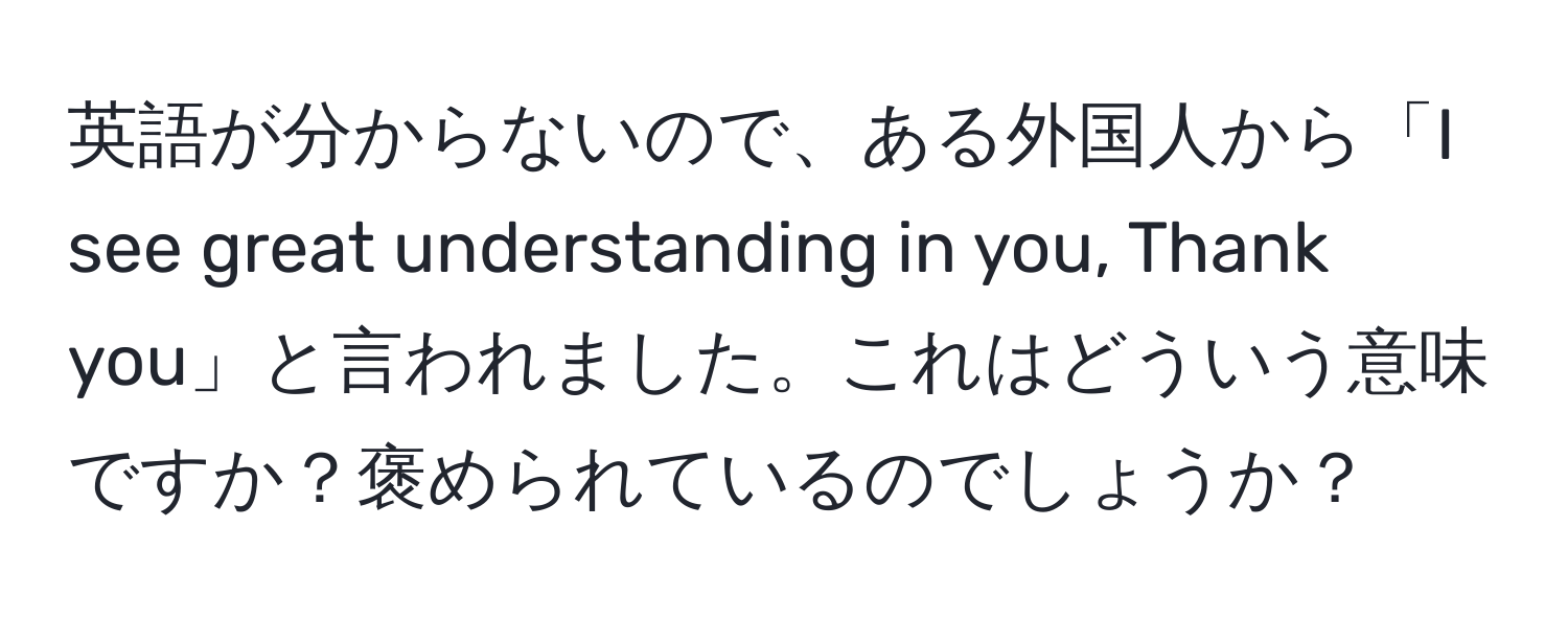 英語が分からないので、ある外国人から「I see great understanding in you, Thank you」と言われました。これはどういう意味ですか？褒められているのでしょうか？