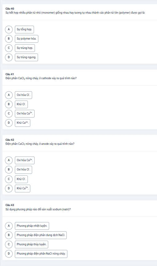 Sự kết hợp nhiều phân tử nhỏ (monomer) giống nhau hay tương tự nhau thành các phân tử lớn (polymer) được gọi là:
A Sự tống hợp.
B Sự polymer hóa.
C Sự trùng hợp.
D Sự trùng ngưng.
Câu 41
Điễn phân CaCl_2 6 nóng cháy, ở cathode xảy ra quá trình nào?
A Oxi hóa Cl.
B Khứ Cí
C Oxi hóa Ca^(2+).
D Khứ Ca^(2+). 
Câu 42
Điện phân CaCl₂ nóng chảy, ở anode xảy ra quá trình nào?
A Oxi hóa Ca^(2+).
B Oxi hóa Cl .
C Khứ Cí
D Khử Ca^(2+)
Câu 43
Sử dung phương pháp nào để sản xuất sodium (natri)?
A Phương pháp nhiệt luyện.
B Phương pháp điện phân dung dịch NaCl.
C Phương pháp thủy luyện.
D Phương pháp điện phân NaCI nóng chảy.