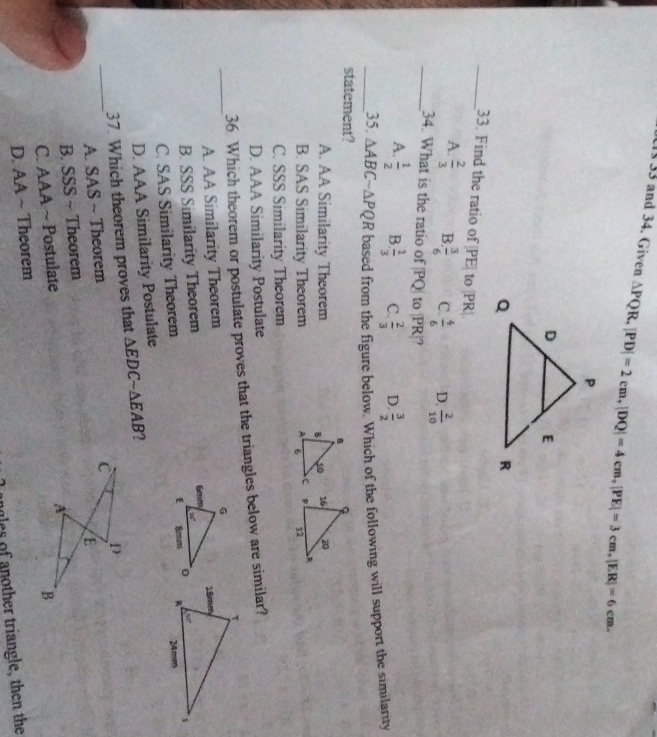 and 34. Given △ PQR, |PD|=2cm, |DQ|=4cm, |PE|=3cm, |ER|=6cm. 
_33. Find the ratio of |PE| to PR|
A.  2/3  B.  3/6  C.  4/6  D.  2/10 
_34. What is the ratio of PQ| to | PR|?
A.  1/2  B  1/3  C.  2/3  D.  3/2 
_statement? based from the figure below. Which of the following will support the similarity
35. △ ABCsim △ PQR
A. AA Similarity Theorem
B. SAS Similarity Theorem 
C. SSS Similarity Theorem
D. AAA Similarity Postulate
36 Which theorem or postulate proves that the triangles below are similar?
_A. AA Similarity Theorem
B. SSS Similarity Theorem
C. SAS Similarity Theorem
D. AAA Similarity Postulate
_
37. Which theorem proves that △ EDCsim △ EAB
A. SAS ~ Theorem
B. SSS ~ Theorem
C. AAA ~ Postulate
D. AA ~ Theorem
other triangle, then the