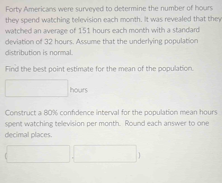 Forty Americans were surveyed to determine the number of hours
they spend watching television each month. It was revealed that they 
watched an average of 151 hours each month with a standard 
deviation of 32 hours. Assume that the underlying population 
distribution is normal. 
Find the best point estimate for the mean of the population.
sqrt(1) hours
Construct a 80% confidence interval for the population mean hours
spent watching television per month. Round each answer to one 
decimal places. 
- 
□ ,□ □ ^□ /□  ^circ 