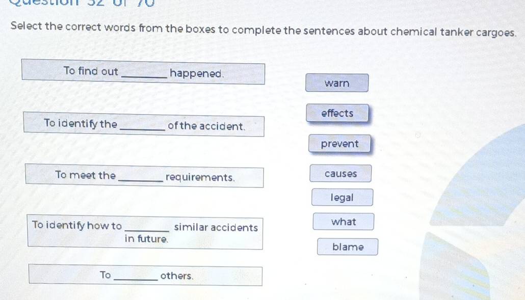 destón 32 or 70
Select the correct words from the boxes to complete the sentences about chemical tanker cargoes.
To find out _happened.
warn
effects
To identify the _of the accident.
prevent
To meet the _requirements. causes
legal
To identify how to _similar accidents what
in future.
blame
To_ others.