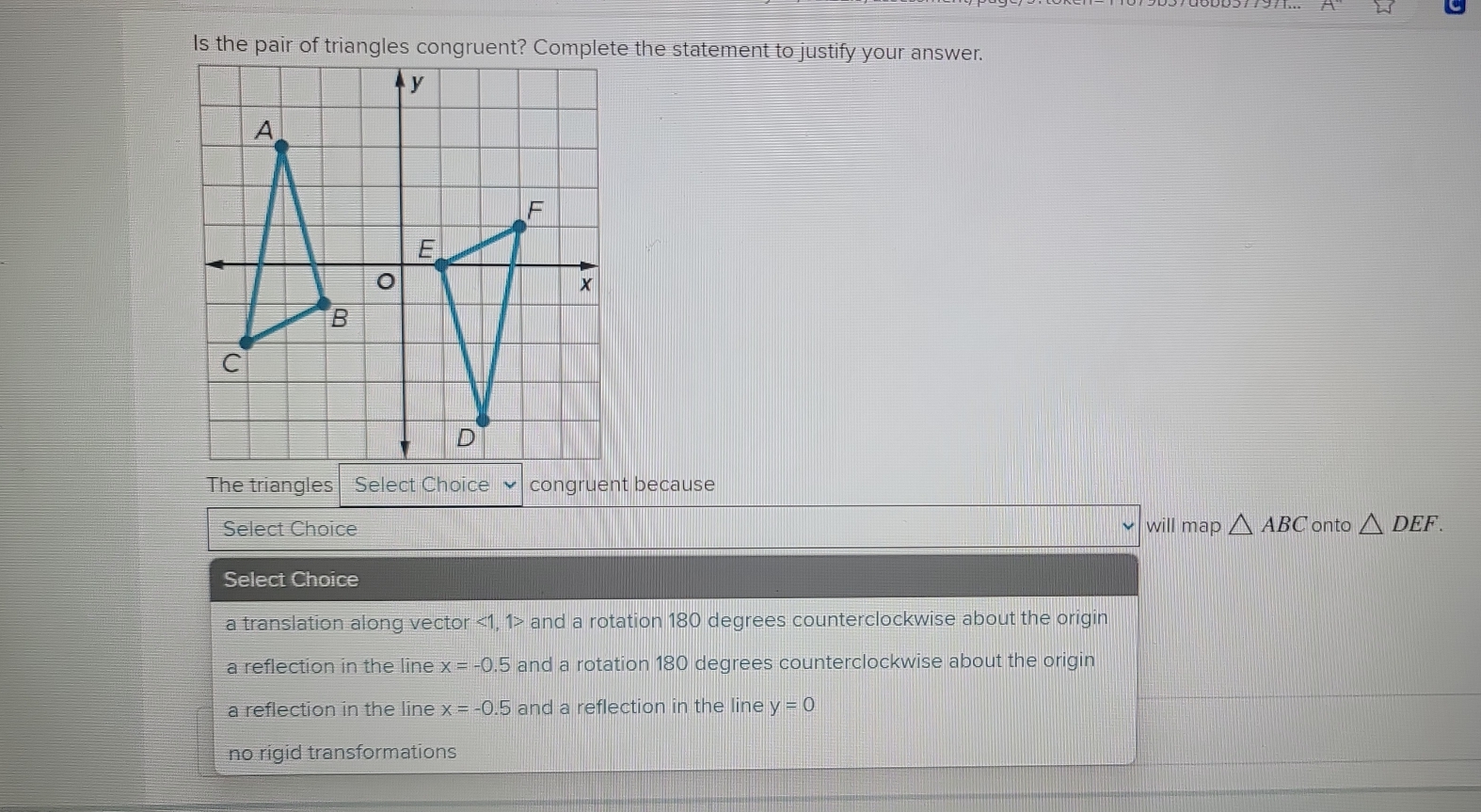 Is the pair of triangles congruent? Complete the statement to justify your answer.
The triangles Select Choice congruent because
Select Choice will map △ ABC onto △ DEF. 
Select Choice
a translation along vector <1</tex>, 1 and a rotation 180 degrees counterclockwise about the origin
a reflection in the line x=-0.5 and a rotation 180 degrees counterclockwise about the origin
a reflection in the line x=-0.5 and a reflection in the line y=0
no rigid transformations