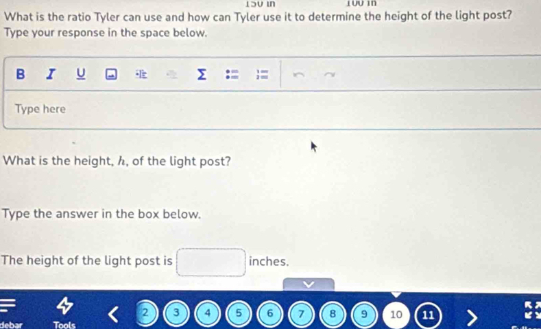 What is the ratio Tyler can use and how can Tyler use it to determine the height of the light post? 
Type your response in the space below. 
B I U Σ ;= 
Type here 
What is the height, h, of the light post? 
Type the answer in the box below. 
The height of the light post is inches.
2 3 4 5 6 7 8 9 10 11
debar Tools