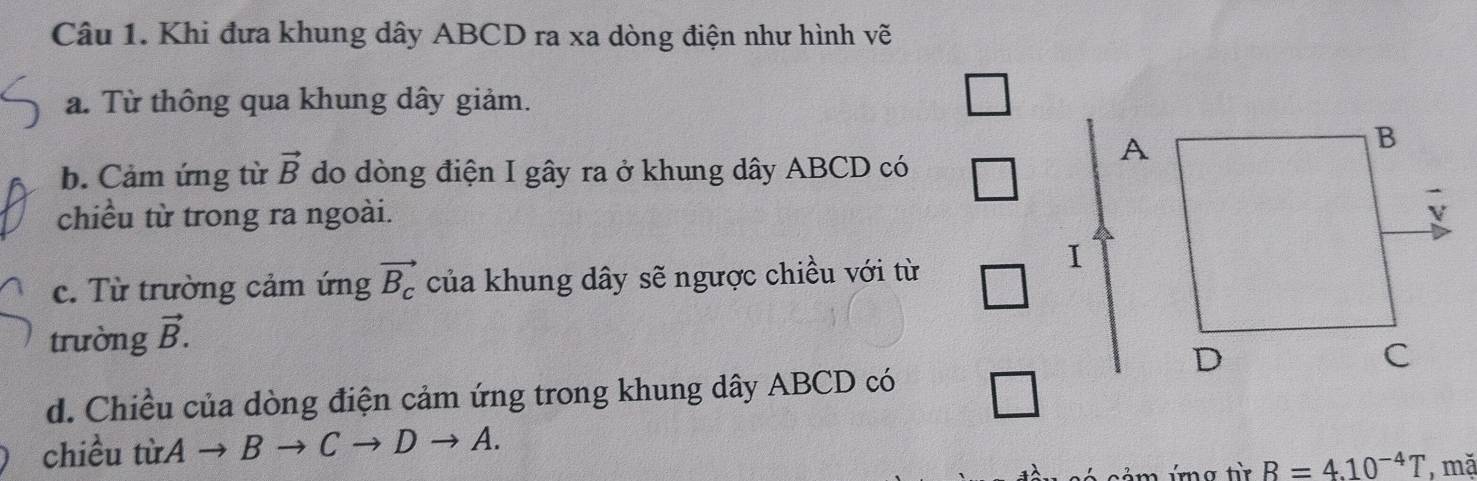 Khi đưa khung dây ABCD ra xa dòng điện như hình vẽ 
a. Từ thông qua khung dây giảm. 
b. Cảm ứng từ vector B do dòng điện I gây ra ở khung dây ABCD có 
chiều từ trong ra ngoài. 
c. Từ trường cảm ứng vector B_c của khung dây sẽ ngược chiều với từ 
trường vector B. 
d. Chiều của dòng điện cảm ứng trong khung dây ABCD có 
chiều từA → B to Cto Dto A. 
ả m ig từ B=4.10^(-4)T , mặ