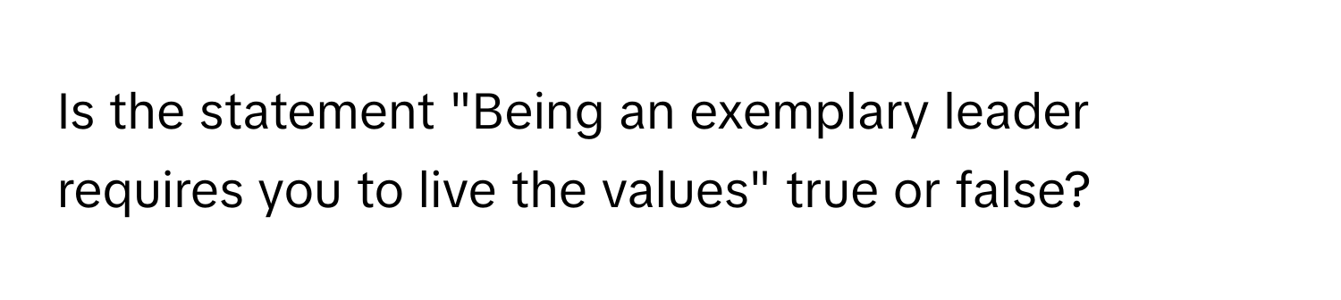 Is the statement "Being an exemplary leader requires you to live the values" true or false?