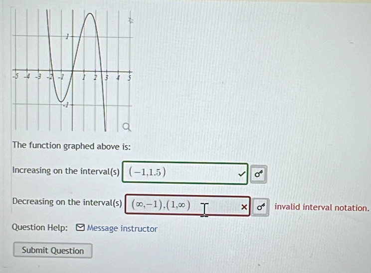 The function graphed above is: 
Increasing on the interval(s) (-1,1.5) √ sigma^4
Decreasing on the interval(s) (∈fty ,-1),(1,∈fty ) × sigma^4 invalid interval notation. 
Question Help: Message instructor 
Submit Question