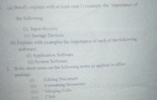 Briefly explain with at least one(1) example the importance of 
the following 
(i) Input devices 
(ii) Storage Devices 
(h) Explain with examples the importance of each of the following 
software 
(i) Application Software 
(ii) System Software 
2 Write short notes on the following terms as applied in office 
packagt. 
(1) ;Editing Document 
(ii) Formatting Document 
(iii) Merging Cells 
(iv) Click