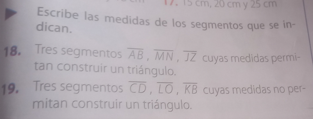 15 cm, 20 cm y 25 cm
Escribe las medidas de los segmentos que se in- 
dican. 
18. Tres segmentos overline AB, overline MN, overline JZ cuyas medidas permi- 
tan construir un triángulo. 
19. Tres segmentos overline CD, overline LO, overline KB cuyas medidas no per- 
mitan construir un triángulo.