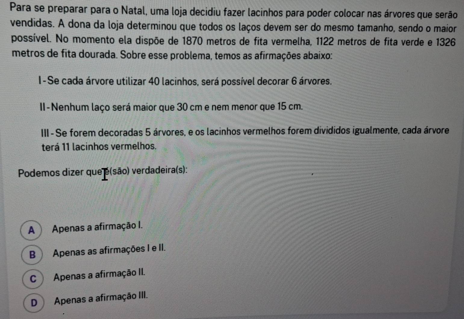 Para se preparar para o Natal, uma loja decidiu fazer lacinhos para poder colocar nas árvores que serão
vendidas. A dona da loja determinou que todos os laços devem ser do mesmo tamanho, sendo o maior
possível. No momento ela dispõe de 1870 metros de fita vermelha, 1122 metros de fita verde e 1326
metros de fita dourada. Sobre esse problema, temos as afirmações abaixo:
I-Se cada árvore utilizar 40 lacinhos, será possível decorar 6 árvores.
II-Nenhum laço será maior que 30 cm e nem menor que 15 cm.
III - Se forem decoradas 5 árvores, e os lacinhos vermelhos forem divididos igualmente, cada árvore
terá 11 lacinhos vermelhos.
Podemos dizer que e(são) verdadeira(s):
A Apenas a afirmação I.
B ) Apenas as afirmações I e II.
C ) Apenas a afirmação II.
D Apenas a afirmação III.