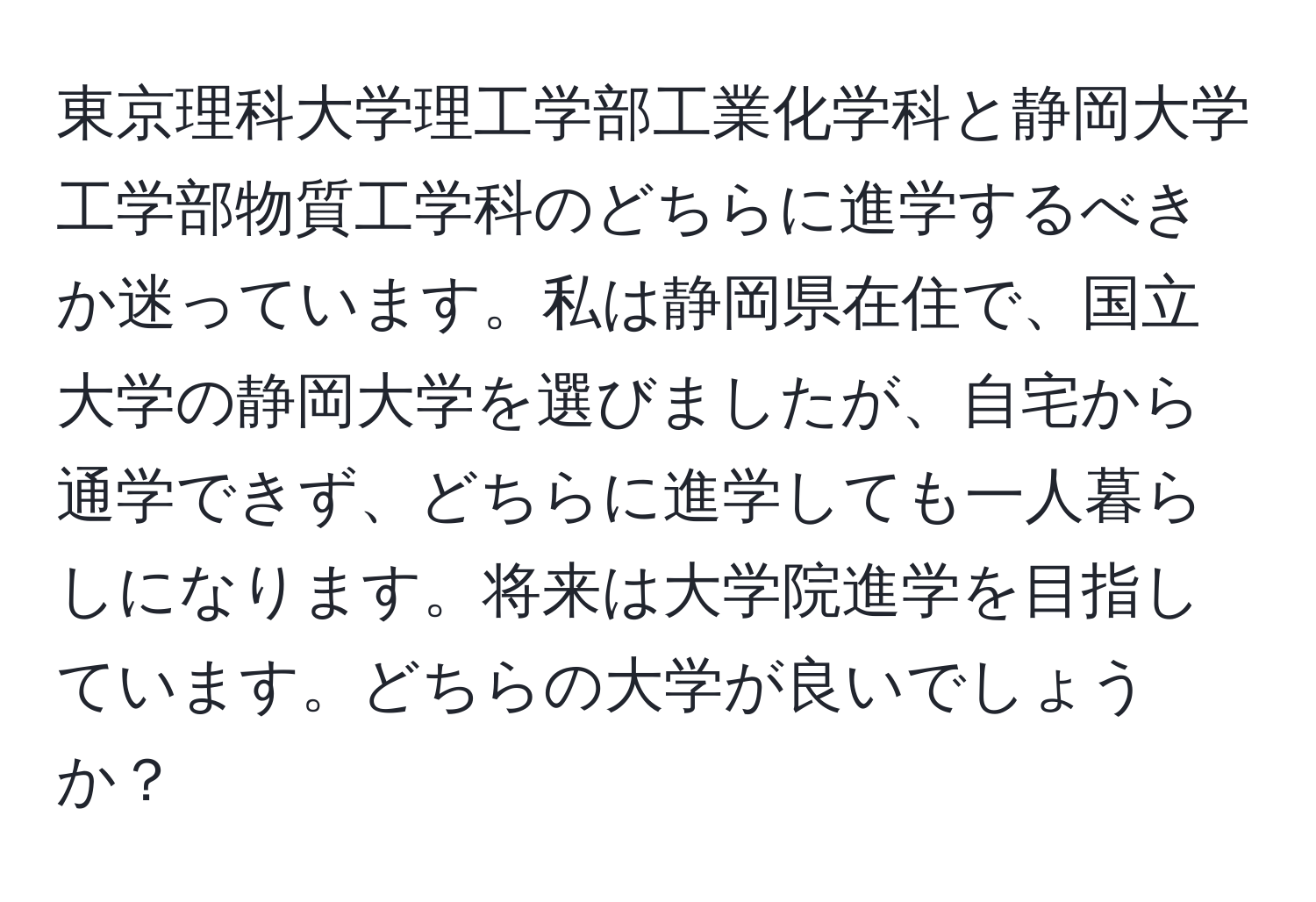 東京理科大学理工学部工業化学科と静岡大学工学部物質工学科のどちらに進学するべきか迷っています。私は静岡県在住で、国立大学の静岡大学を選びましたが、自宅から通学できず、どちらに進学しても一人暮らしになります。将来は大学院進学を目指しています。どちらの大学が良いでしょうか？