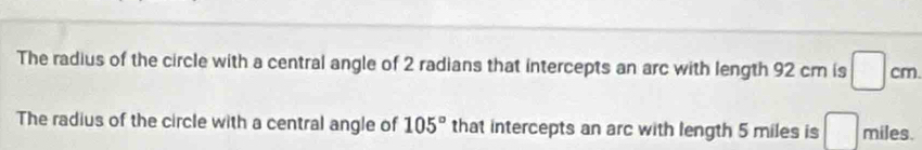 The radius of the circle with a central angle of 2 radians that intercepts an arc with length 92 cm is □ cm
The radius of the circle with a central angle of 105° that intercepts an arc with length 5 miles is □ miles.