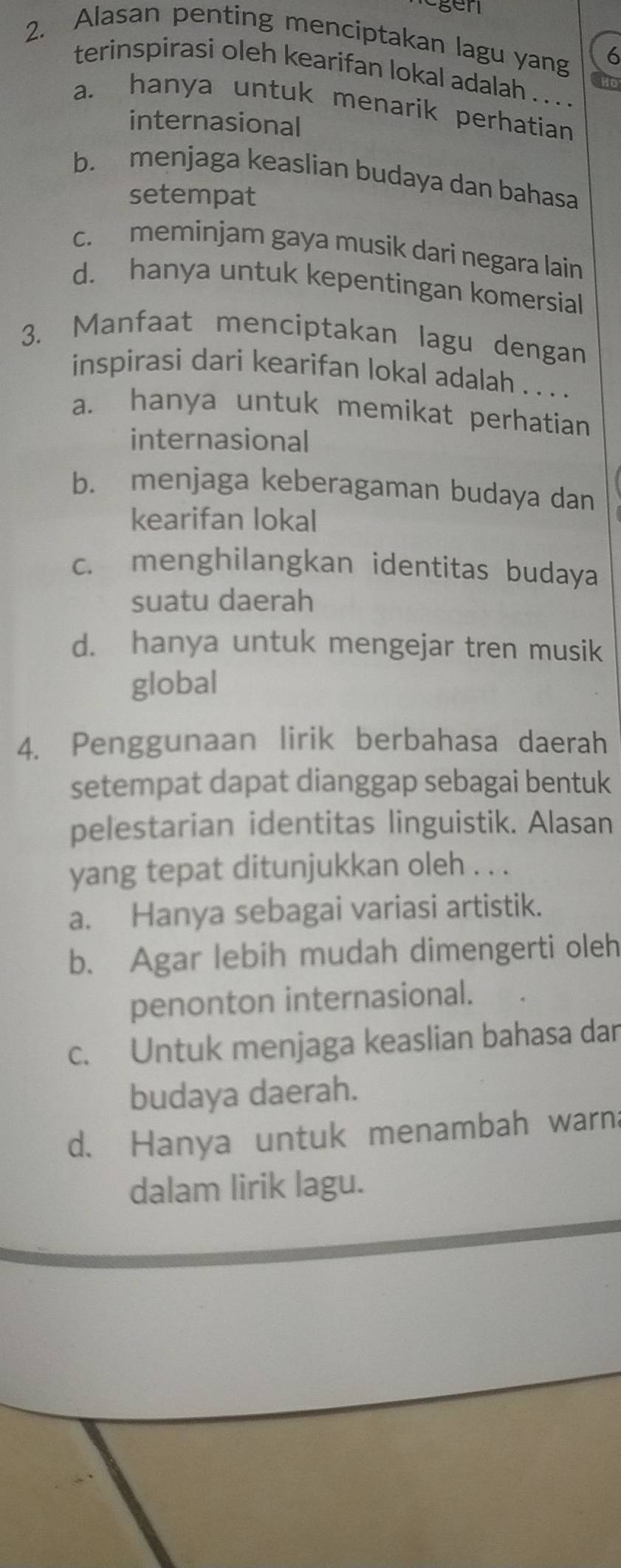 gen
2. Alasan penting menciptakan lagu yang 6
terinspirasi oleh kearifan lokal adalah . . . .
a. hanya untuk menarik perhatian
internasional
b. menjaga keaslian budaya dan bahasa
setempat
c. meminjam gaya musik dari negara lain
d. hanya untuk kepentingan komersial
3. Manfaat menciptakan lagu dengan
inspirasi dari kearifan lokal adalah . . . .
a. hanya untuk memikat perhatian
internasional
b. menjaga keberagaman budaya dan
kearifan lokal
c. menghilangkan identitas budaya
suatu daerah
d. hanya untuk mengejar tren musik
global
4. Penggunaan lirik berbahasa daerah
setempat dapat dianggap sebagai bentuk
pelestarian identitas linguistik. Alasan
yang tepat ditunjukkan oleh . . .
a. Hanya sebagai variasi artistik.
b. Agar lebih mudah dimengerti oleh
penonton internasional.
c. Untuk menjaga keaslian bahasa dar
budaya daerah.
d. Hanya untuk menambah warna
dalam lirik lagu.