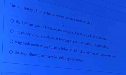 The immaturity of the prefrontal cortex has been used to explair
the 75% increase in brain volume during middle childhood and adolescence
the ability of early adolescents to engage in postconventional moral thinking
why adolescents engage in risky behavior like reckless driving and unprotected sex.
the acquisition of conservation skills by adolescents.