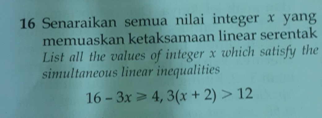 Senaraikan semua nilai integer x yang 
memuaskan ketaksamaan linear serentak 
List all the values of integer x which satisfy the 
simultaneous linear inequalities
16-3x≥slant 4,3(x+2)>12