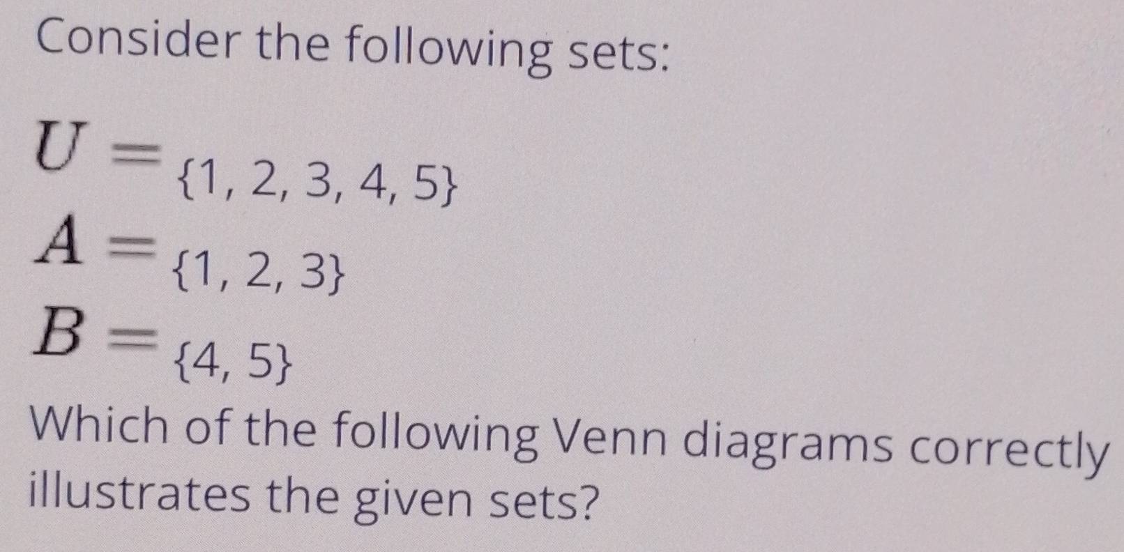 Consider the following sets:
U= 1,2,3,4,5
A= 1,2,3
B= 4,5
Which of the following Venn diagrams correctly 
illustrates the given sets?