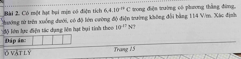 Sa 
Bài 2. Có một hạt bụi mịn có điện tích 6, 4.10^(-19)C trong điện trường có phương thắng đứng, 
thướng từ trên xuống dưới, có độ lớn cường độ điện trường không đổi bằng 114 V/m. Xác định 
lộ lớn lực điện tác dụng lên hạt bụi tính theo 10^(-17)N 7 
Đáp án: 
Ở vật lý Trang 15