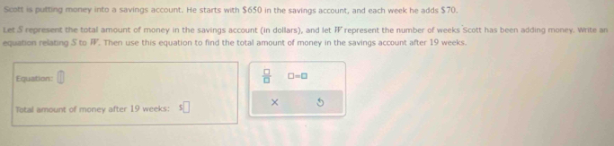 Scott is putting money into a savings account. He starts with $650 in the savings account, and each week he adds $70. 
Let S represent the total amount of money in the savings account (in dollars), and let represent the number of weeks Scott has been adding money. Write an overline W
equation relating S to FF. Then use this equation to find the total amount of money in the savings account after 19 weeks. 
Equation:  □ /□   □ =□
× 
Total amount of money after 19 weeks :