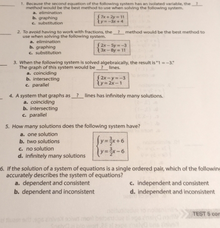 Because the second equation of the following system has an isolated variable, the __?__
method would be the best method to use when solving the following system.
a. elimination
c. substitution b. graphing beginarrayl 7x+2y=11 y=-3x+4endarray.
_2. To avoid having to work with fractions, the __?__ method would be the best method to
use when solving the following system.
a. elimination
c. substitution b. graphing beginarrayl 2x-5y=-3 3x-8y=11endarray.
_
3. When the following system is solved algebraically, the result is" 1=-3
The graph of this system would be _?__ lines.
a. coinciding
b. intersecting
c. parallel beginarrayl 2x-y=-3 y=2x-1endarray.
_
4. A system that graphs as __?__ lines has infinitely many solutions.
a. coinciding
b. intersecting
c. parallel
5. How many solutions does the following system have?
a. one solution
b. two solutions
c. no solution
d. infinitely many solutions beginarrayl y= 3/2 x+6 y= 3/2 x-6endarray.
6. If the solution of a system of equations is a single ordered pair, which of the followin
accurately describes the system of equations?
a. dependent and consistent c. independent and consistent
b. dependent and inconsistent d. independent and inconsistent
TEST 5 cor