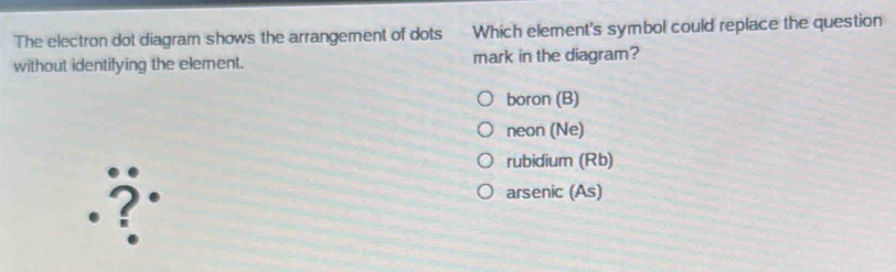 The electron dot diagram shows the arrangement of dots Which element's symbol could replace the question
without identifying the element. mark in the diagram?
boron (B)
neon (Ne)
rubidium (Rb)
arsenic (As)