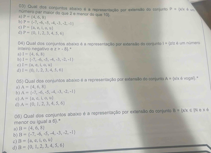 Qual dos conjuntos abaixo é a representação por extensão do conjunto P= x|x é um
número par maior do que 2 e menor do que 10.
a) P= 4,6,8
b) P= -7,-6,-5,-4,-3,-2,-1
c) P= a,e,i,o,u
d) P= 0,1,2,3,4,5,6
04) Qual dos conjuntos abaixo é a representação por extensão do conjunto I= z/z é um número
inteiro negativo e z>-8.*
a) I= 4,6,8
b) I= -7,-6,-5,-4,-3,-2,-1
c) I= a,e,i,o,u
d) I= 0,1,2,3,4,5,6
05) Qual dos conjuntos abaixo é a representação por extensão do conjunto A= x/x é vogal.*
a) A= 4,6,8
b) A= -7,-6,-5,-4,-3,-2,-1
c) A= a,e,i,o,u
d) A= 0,1,2,3,4,5,6
06) Qual dos conjuntos abaixo é a representação por extensão do conjunto B= x/x∈ IN e x é
menor ou igual a 6.*
a) B= 4,6,8
b) B= -7,-6,-5,-4,-3,-2,-1
c) B= a,e,i,o,u
d) B= 0,1,2,3,4,5,6