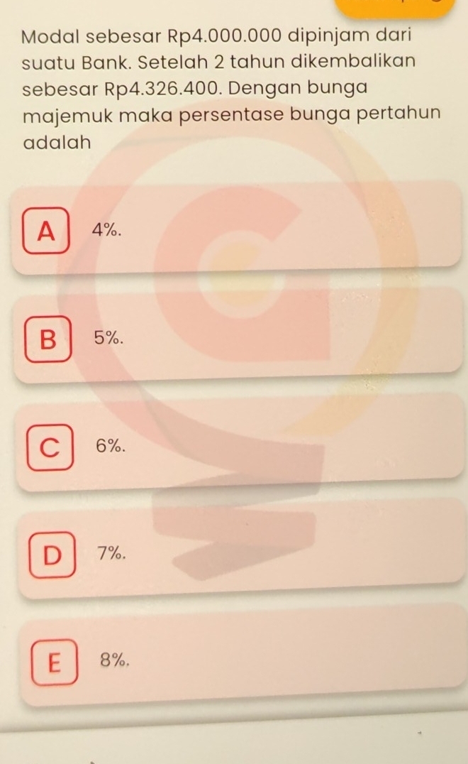 Modal sebesar Rp4.000.000 dipinjam dari
suatu Bank. Setelah 2 tahun dikembalikan
sebesar Rp4.326.400. Dengan bunga
majemuk maka persentase bunga pertahun
adalah
A 4%.
B 5%.
C 6%.
D 7%.
E 8%.