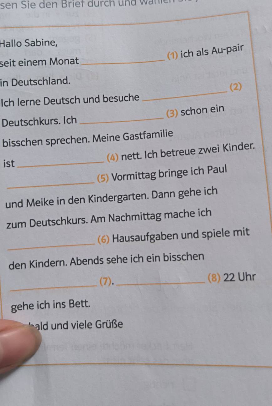 sen Sie den Briet durch und wänie 
Hallo Sabine, 
(1) ich als Au-pair 
seit einem Monat_ 
in Deutschland. 
(2) 
Ich lerne Deutsch und besuche 
_ 
(3) schon ein 
Deutschkurs. Ich 
_ 
bisschen sprechen. Meine Gastfamilie 
ist_ 
(4) nett. Ich betreue zwei Kinder. 
_ 
(5) Vormittag bringe ich Paul 
und Meike in den Kindergarten. Dann gehe ich 
zum Deutschkurs. Am Nachmittag mache ich 
_ 
(6) Hausaufgaben und spiele mit 
den Kindern. Abends sehe ich ein bisschen 
_ 
(7)._ (8) 22 Uhr 
gehe ich ins Bett. 
ald und viele Grüße