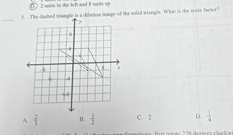 D 2 units to the left and 8 units up
5. The dashed triangle is a dilation image of the solid triangle. What is the scale factor?
_
A.  2/3  B.  1/2  C. 2
D.  1/4 
r formations: first rotate 270 degrees clockwi