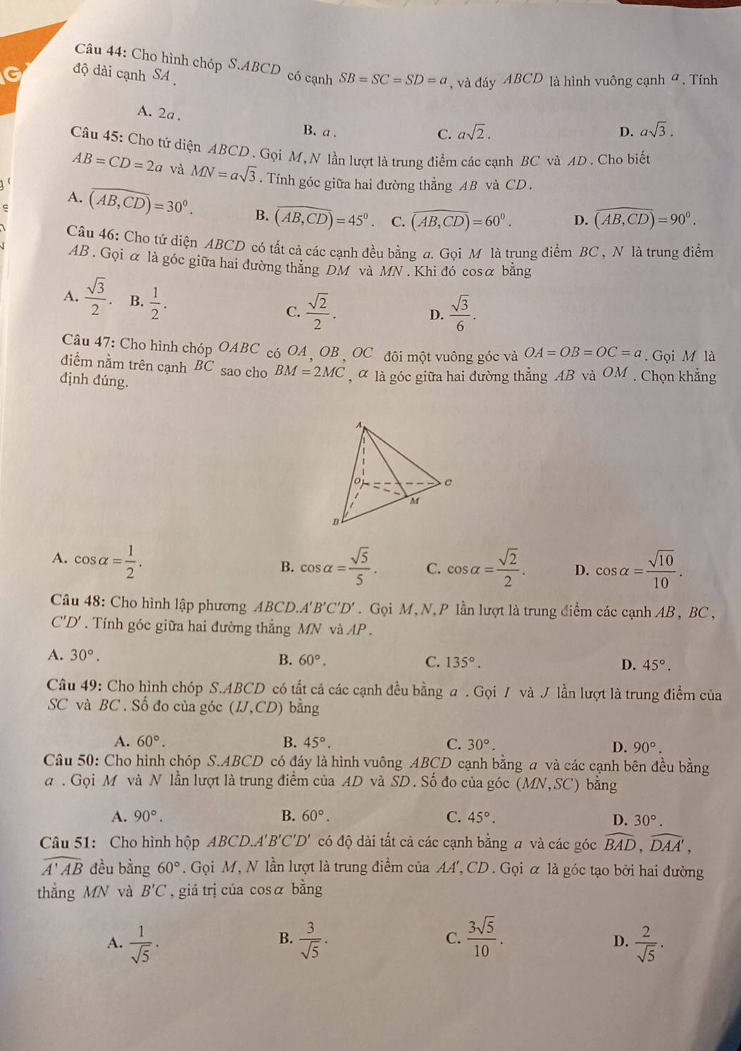 Cho hình chóp S.ABCD có cạnh SB=SC=SD=a , và đáy ABCD là hình vuông cạnh đ . Tính
G độ dài cạnh SA
A. 2a .
B. a .
C. asqrt(2). D. asqrt(3).
Câu 45: Cho tứ diện ABCD . Gọi M, N lần lượt là trung điểm các cạnh BC và AD . Cho biết
AB=CD=2a và MN=asqrt(3). Tính góc giữa hai đường thẳng AB và CD .
A. overline (AB,CD)=30°. B. overline (AB,CD)=45° C. overline (AB,CD)=60°.
ς
D. widehat (AB,CD)=90°.
Câu 46: Cho tứ diện ABCD có tất cả các cạnh đều bằng a. Gọi Mỹ là trung điểm BC , N là trung điểm
AB . Gọi α là góc giữa hai đường thẳng DM và MN. Khi đó cosα bằng
A.  sqrt(3)/2 . B.  1/2 .
C.  sqrt(2)/2 .  sqrt(3)/6 .
D.
Câu 47: Cho hình chóp OABC có OA , OB , OC đôi một vuông góc và OA=OB=OC=a. Gọi M là
điểm nằm trên cạnh BC sao cho BM=2MC , α là góc giữa hai đường thẳng AB và OM . Chọn khẳng
định đúng.
A. cos alpha = 1/2 .
B. cos alpha = sqrt(5)/5 . C. cos alpha = sqrt(2)/2 . D. cos alpha = sqrt(10)/10 .
Câu 48: Cho hình lập phương ABCL .A'B'C'D'.  Gọi M, N, P lần lượt là trung điểm các cạnh AB , BC ,
C'D'.  Tính góc giữa hai đường thẳng MN và AP .
A. 30°. B. 60°. C. 135°. D. 45°.
Câu 49: Cho hình chóp S.ABCD có tất cả các cạnh đều bằng a . Gọi / và J lần lượt là trung điểm của
SC và BC . Số đo của góc (IJ,CD) bằng
A. 60°. B. 45°. C. 30°. D. 90°.
Câu 50: Cho hình chóp S.ABCD có đáy là hình vuông ABCD cạnh bằng a và các cạnh bên đều bằng
a . Gọi M và N lần lượt là trung điểm của AD và SD. Số đo của góc (MN,SC) bằng
A. 90°. B. 60°. C. 45°. D. 30°.
Câu 51: Cho hình hộp ABCD.. A 'B'C'D' có độ dài tất cả các cạnh bằng a và các góc widehat BAD,widehat DAA',
widehat A'AB đều bằng 60°. Gọi M, N lần lượt là trung điểm của AA', CD. Gọi α là góc tạo bởi hai đường
thẳng MN và B'C , giá trị của cosá bằng
B.
A.  1/sqrt(5) ·  3/sqrt(5) · C.  3sqrt(5)/10 .  2/sqrt(5) .
D.